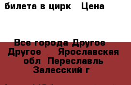 2 билета в цирк › Цена ­ 800 - Все города Другое » Другое   . Ярославская обл.,Переславль-Залесский г.